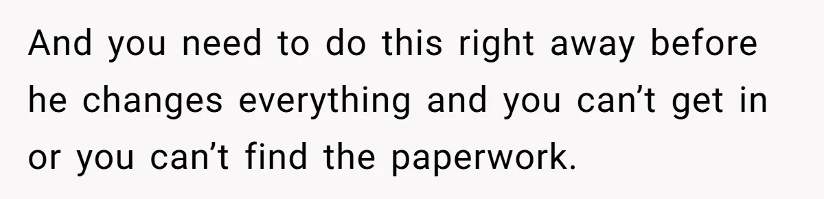 Husband Comes Out After 8 Years, Then Demands Divorce And Full Custody And you need to do this right away before he changes everything and you can’t get in or you can’t find the paperwork.