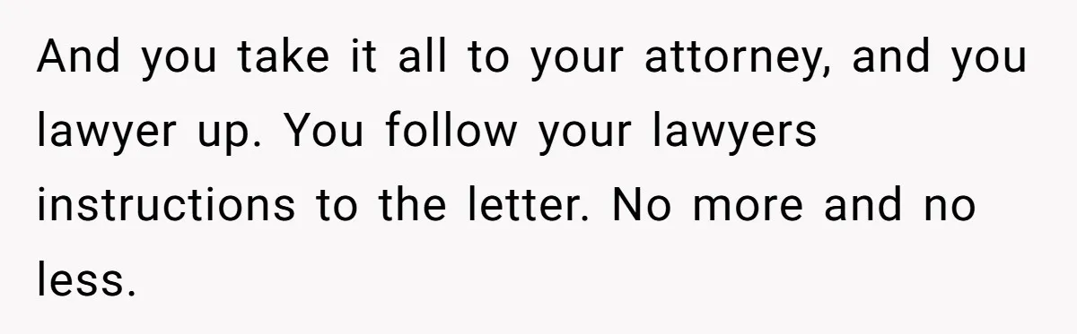Husband Comes Out After 8 Years, Then Demands Divorce And Full Custody And you take it all to your attorney, and you lawyer up. You follow your lawyers instructions to the letter. No more and no less.