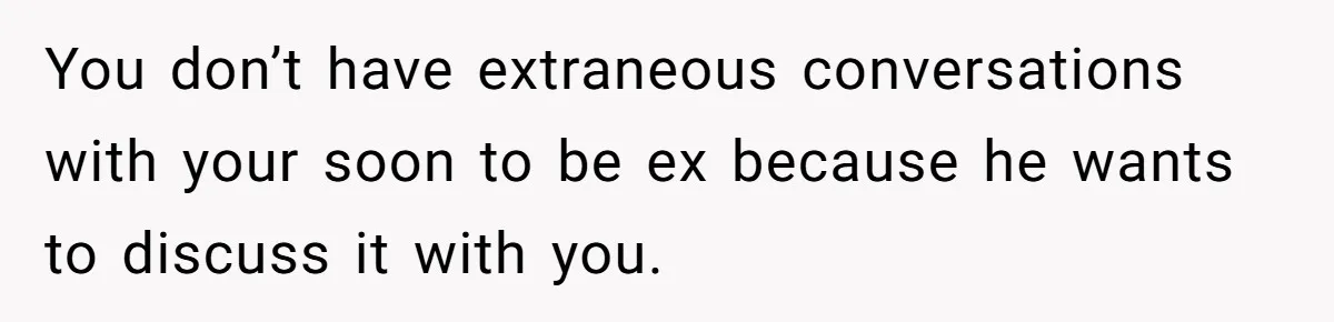 Husband Comes Out After 8 Years, Then Demands Divorce And Full Custody You don’t have extraneous conversations with your soon to be ex because he wants to discuss it with you.