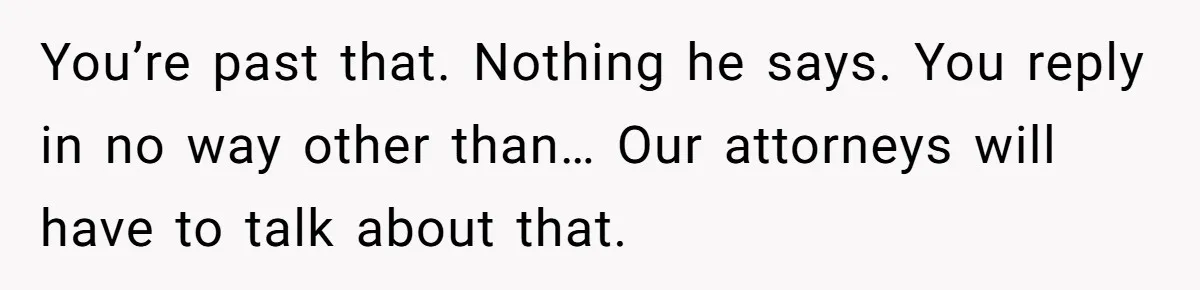 Husband Comes Out After 8 Years, Then Demands Divorce And Full Custody You’re past that. Nothing he says. You reply in no way other than… Our attorneys will have to talk about that.