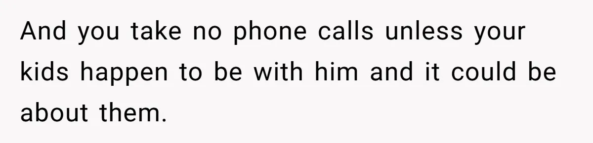 Husband Comes Out After 8 Years, Then Demands Divorce And Full Custody And you take no phone calls unless your kids happen to be with him and it could be about them.