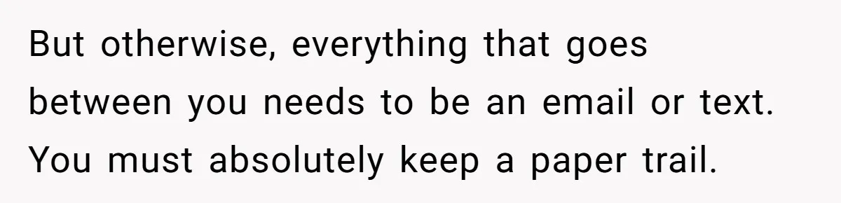 Husband Comes Out After 8 Years, Then Demands Divorce And Full Custody But otherwise, everything that goes between you needs to be an email or text. You must absolutely keep a paper trail.