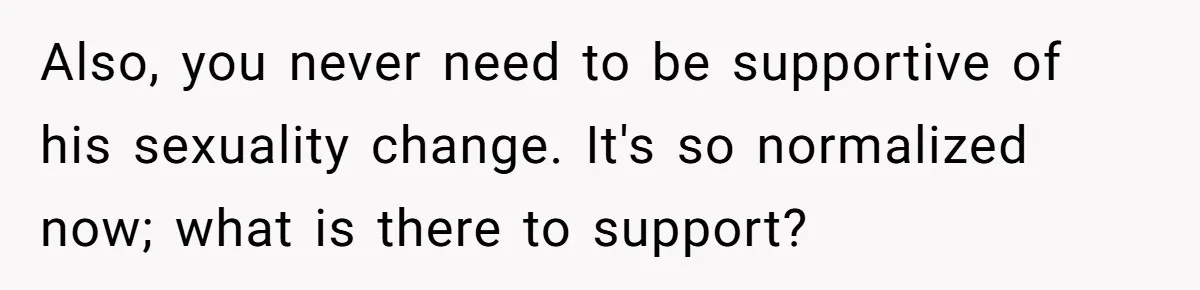 Husband Comes Out After 8 Years, Then Demands Divorce And Full Custody Also, you never need to be supportive of his sexuality change. It's so normalized now; what is there to support?