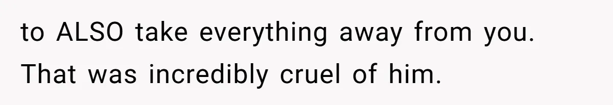 Husband Comes Out After 8 Years, Then Demands Divorce And Full Custody to ALSO take everything away from you. That was incredibly cruel of him.