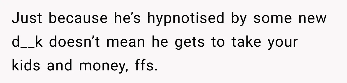 Husband Comes Out After 8 Years, Then Demands Divorce And Full Custody Just because he’s hypnotised by some new d__k doesn’t mean he gets to take your kids and money, ffs.