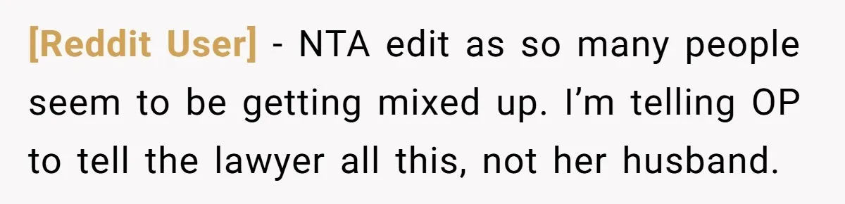 [Reddit User] − NTA edit as so many people seem to be getting mixed up. I’m telling OP to tell the lawyer all this, not her husband.