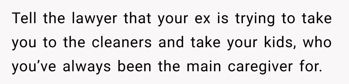 Husband Comes Out After 8 Years, Then Demands Divorce And Full Custody Tell the lawyer that your ex is trying to take you to the cleaners and take your kids, who you’ve always been the main caregiver for.