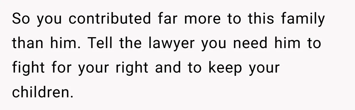 Husband Comes Out After 8 Years, Then Demands Divorce And Full Custody So you contributed far more to this family than him. Tell the lawyer you need him to fight for your right and to keep your children.