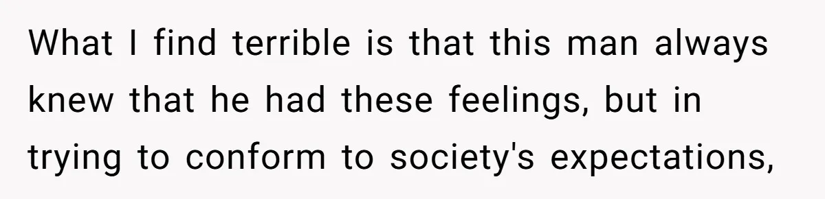 Husband Comes Out After 8 Years, Then Demands Divorce And Full Custody What I find terrible is that this man always knew that he had these feelings, but in trying to conform to society's expectations,