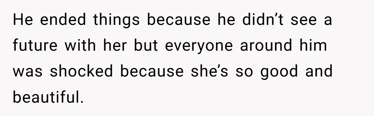 He ended things because he didn’t see a future with her but everyone around him was shocked because she’s so good and beautiful.