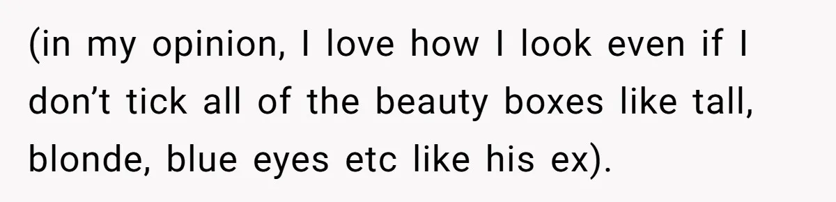(in my opinion, I love how I look even if I don’t tick all of the beauty boxes like tall, blonde, blue eyes etc like his ex).