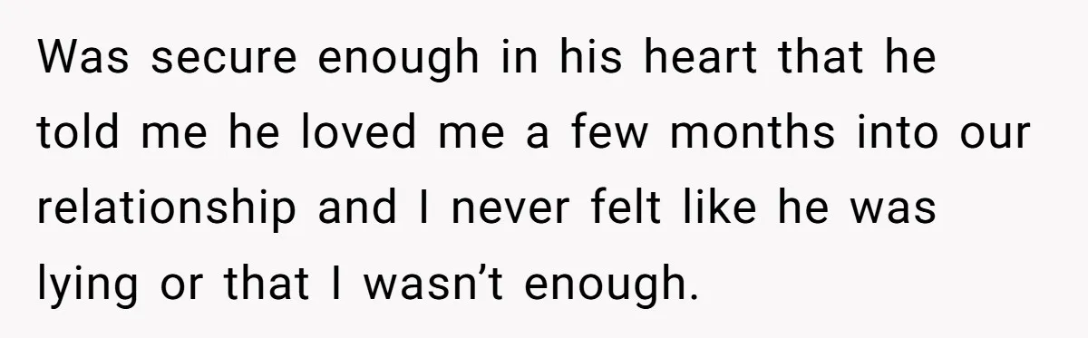 Was secure enough in his heart that he told me he loved me a few months into our relationship and I never felt like he was lying or that I...