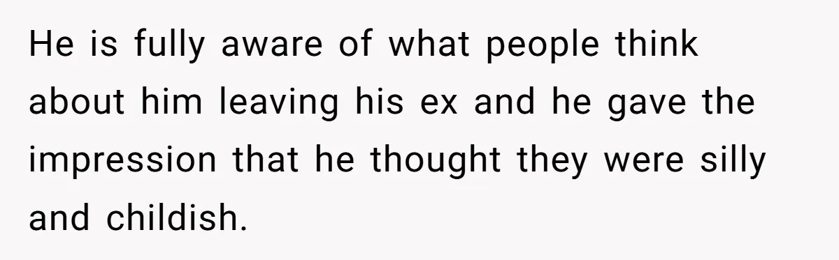 He is fully aware of what people think about him leaving his ex and he gave the impression that he thought they were silly and childish.
