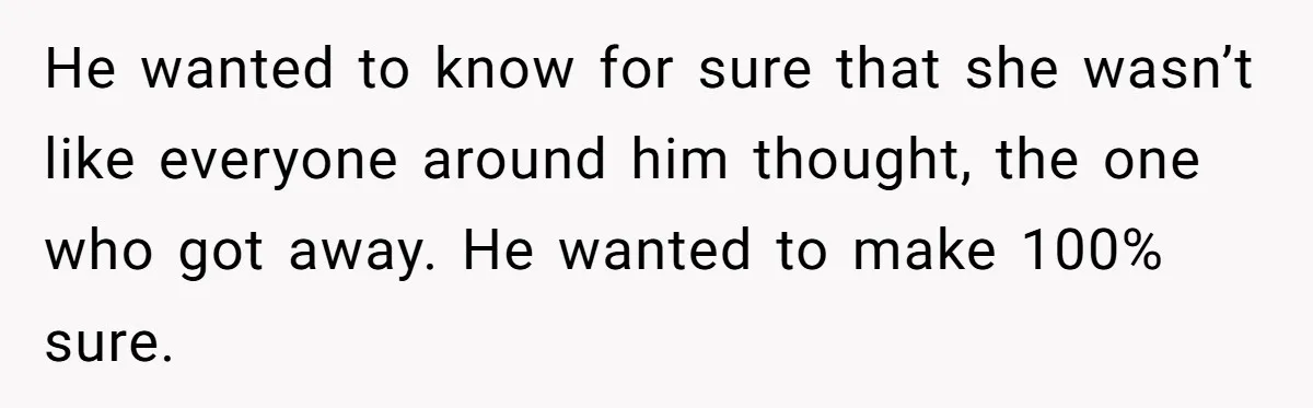 He wanted to know for sure that she wasn’t like everyone around him thought, the one who got away. He wanted to make 100% sure.