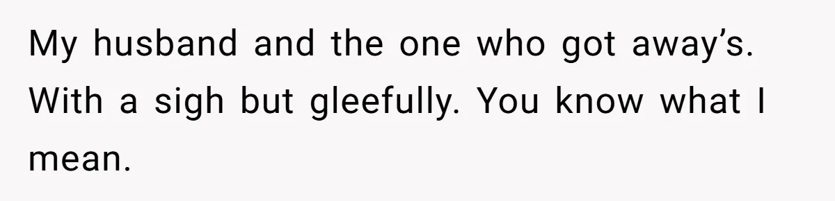 My husband and the one who got away’s. With a sigh but gleefully. You know what I mean.