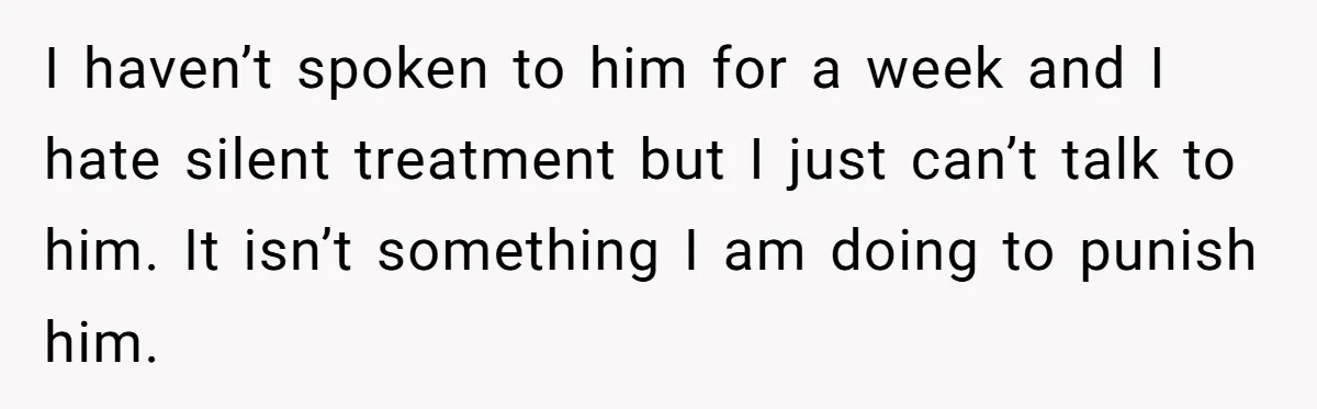 I haven’t spoken to him for a week and I hate silent treatment but I just can’t talk to him. It isn’t something I am doing to punish him.