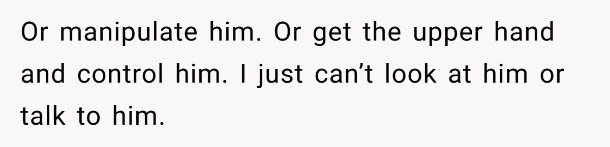 Or manipulate him. Or get the upper hand and control him. I just can’t look at him or talk to him.