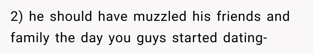 2) he should have muzzled his friends and family the day you guys started dating-