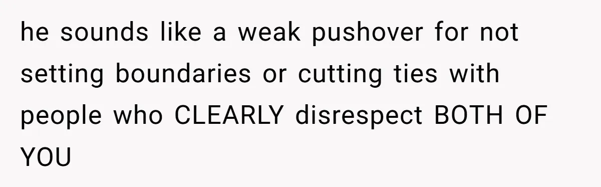 he sounds like a weak pushover for not setting boundaries or cutting ties with people who CLEARLY disrespect BOTH OF YOU