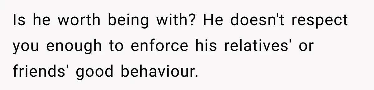 Is he worth being with? He doesn't respect you enough to enforce his relatives' or friends' good behaviour.