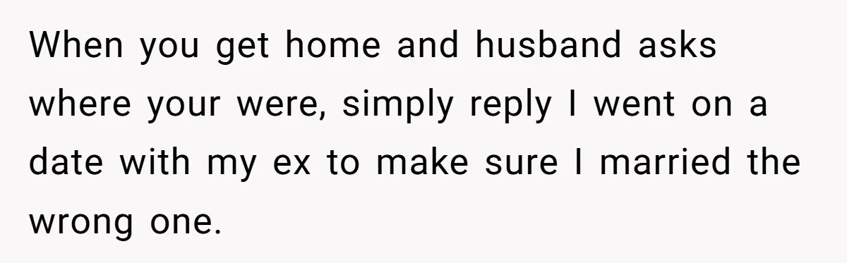 When you get home and husband asks where your were, simply reply I went on a date with my ex to make sure I married the wrong one.