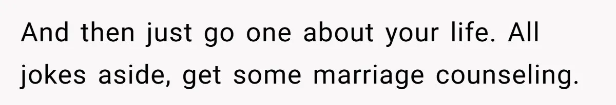 And then just go one about your life. All jokes aside, get some marriage counseling.