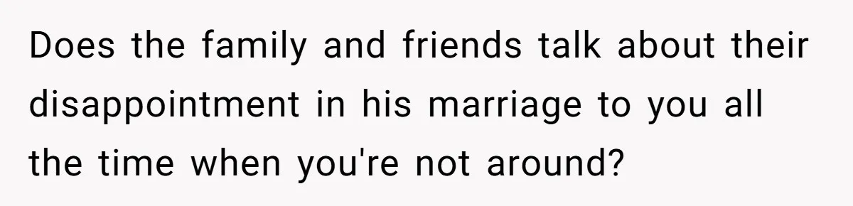 Does the family and friends talk about their disappointment in his marriage to you all the time when you're not around?