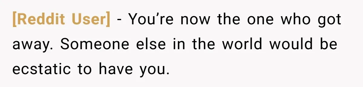 [Reddit User] − You’re now the one who got away. Someone else in the world would be ecstatic to have you.