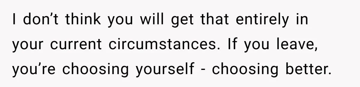 I don’t think you will get that entirely in your current circumstances. If you leave, you’re choosing yourself - choosing better.
