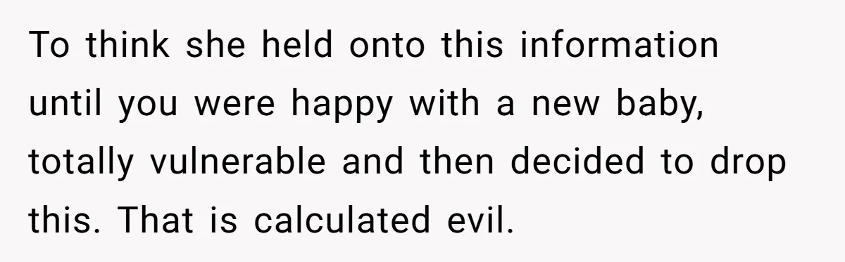 To think she held onto this information until you were happy with a new baby, totally vulnerable and then decided to drop this. That is calculated evil.