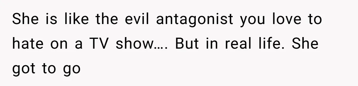 She is like the evil antagonist you love to hate on a TV show…. But in real life. She got to go