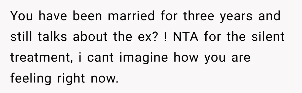 You have been married for three years and still talks about the ex? ! NTA for the silent treatment, i cant imagine how you are feeling right now.
