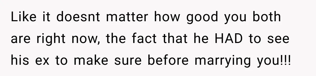 Like it doesnt matter how good you both are right now, the fact that he HAD to see his ex to make sure before marrying you!!!