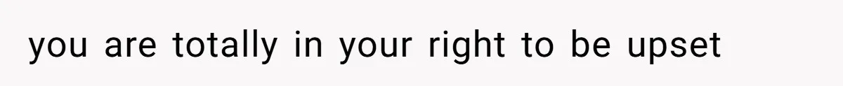 you are totally in your right to be upset