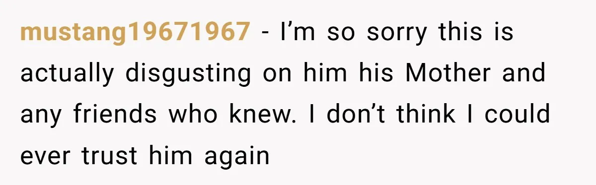 mustang19671967 − I’m so sorry this is actually disgusting on him his Mother and any friends who knew. I don’t think I could ever trust him again