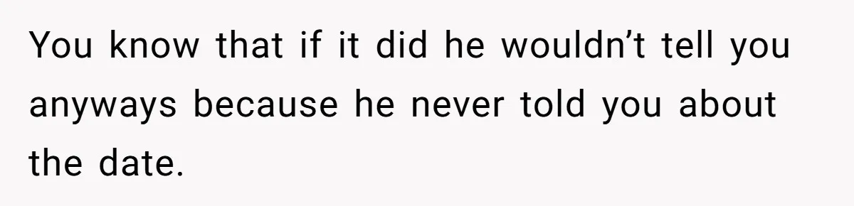 You know that if it did he wouldn’t tell you anyways because he never told you about the date.