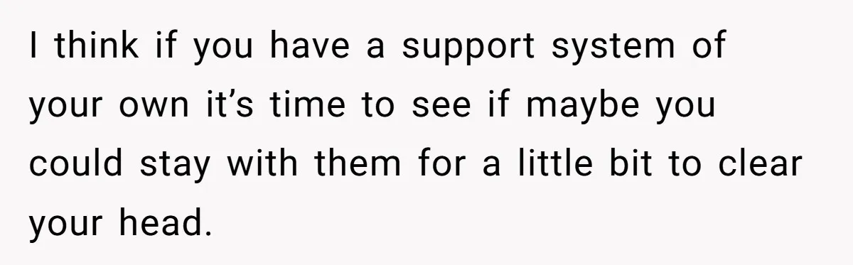 I think if you have a support system of your own it’s time to see if maybe you could stay with them for a little bit to clear your head.