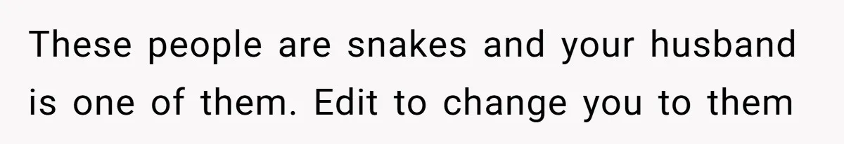 These people are snakes and your husband is one of them. Edit to change you to them