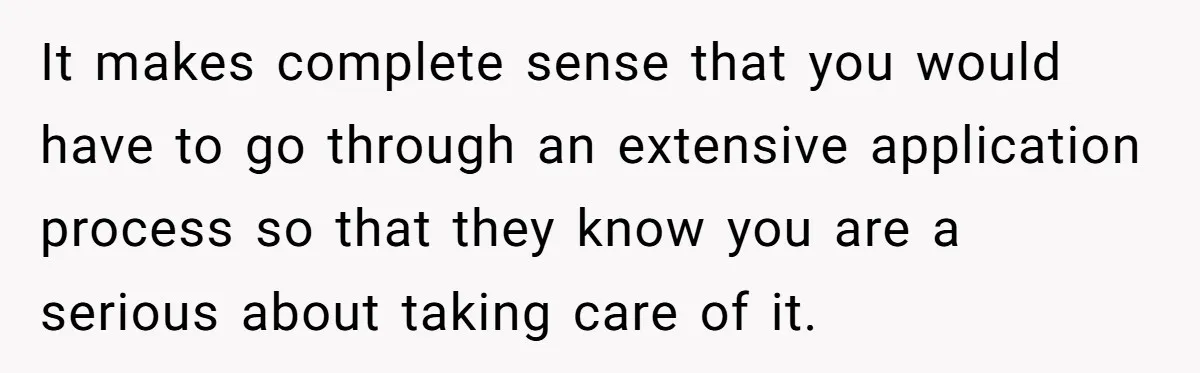 It makes complete sense that you would have to go through an extensive application process so that they know you are a serious about taking care of it.