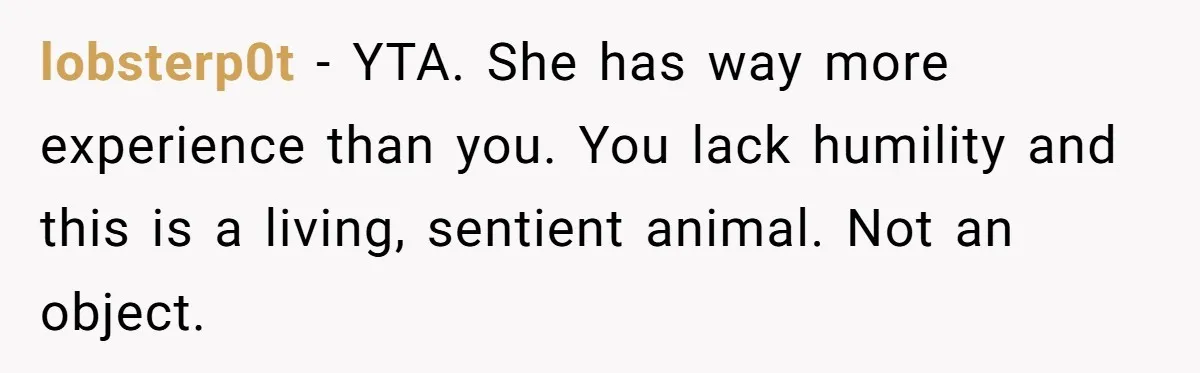 lobsterp0t − YTA. She has way more experience than you. You lack humility and this is a living, sentient animal. Not an object.