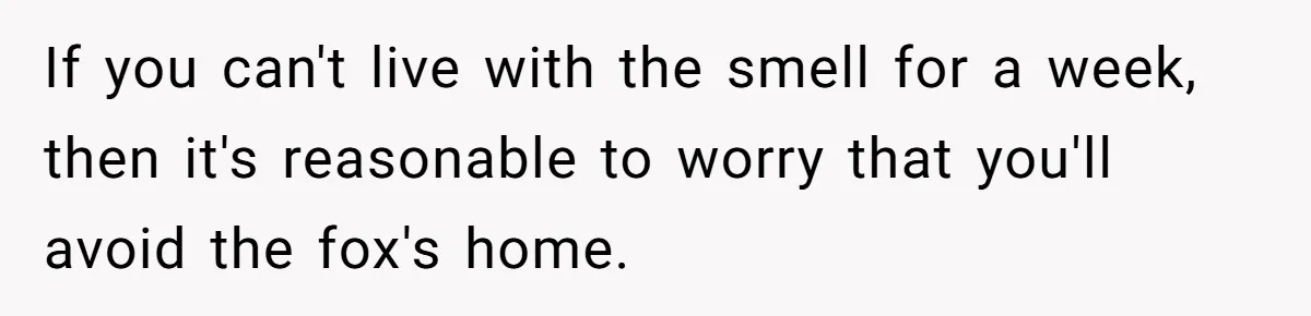 If you can't live with the smell for a week, then it's reasonable to worry that you'll avoid the fox's home.