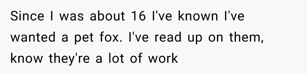 Since I was about 16 I've known I've wanted a pet fox. I've read up on them, know they're a lot of work