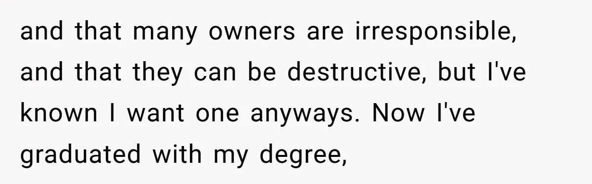 and that many owners are irresponsible, and that they can be destructive, but I've known I want one anyways. Now I've graduated with my degree,