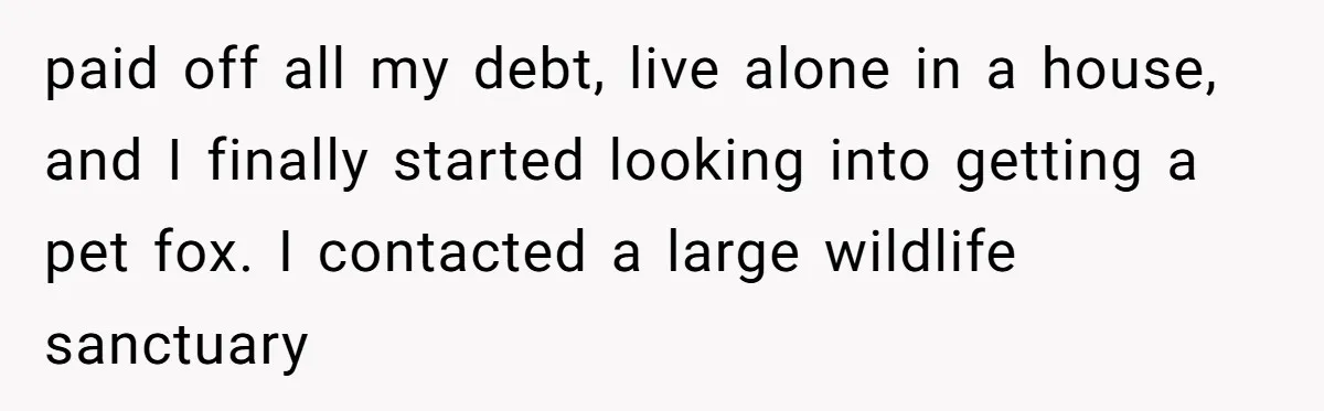 paid off all my debt, live alone in a house, and I finally started looking into getting a pet fox. I contacted a large wildlife sanctuary