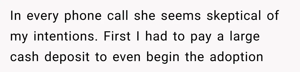 In every phone call she seems skeptical of my intentions. First I had to pay a large cash deposit to even begin the adoption