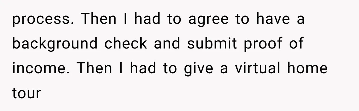 process. Then I had to agree to have a background check and submit proof of income. Then I had to give a virtual home tour