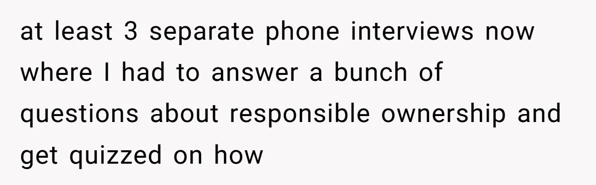 at least 3 separate phone interviews now where I had to answer a bunch of questions about responsible ownership and get quizzed on how