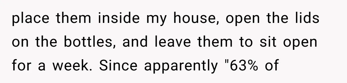 place them inside my house, open the lids on the bottles, and leave them to sit open for a week. Since apparently "63% of