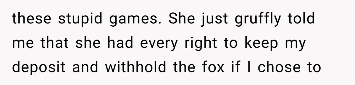 these stupid games. She just gruffly told me that she had every right to keep my deposit and withhold the fox if I chose to