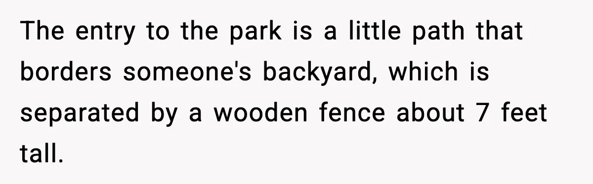 The entry to the park is a little path that borders someone's backyard, which is separated by a wooden fence about 7 feet tall.